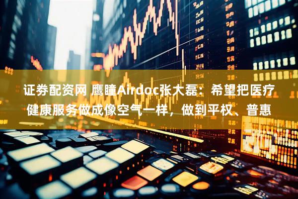 证劵配资网 鹰瞳Airdoc张大磊：希望把医疗健康服务做成像空气一样，做到平权、普惠