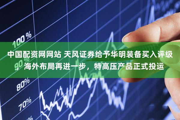 中国配资网网站 天风证券给予华明装备买入评级，海外布局再进一步，特高压产品正式投运