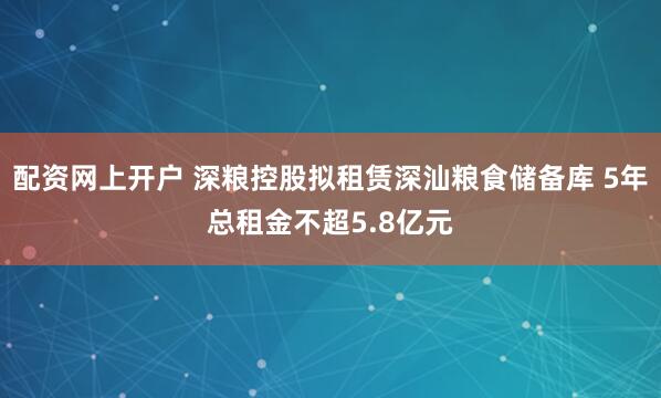 配资网上开户 深粮控股拟租赁深汕粮食储备库 5年总租金不超5.8亿元