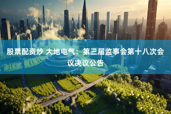 股票配资炒 大地电气：第三届监事会第十八次会议决议公告