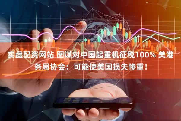 实盘配资网站 图谋对中国起重机征税100% 美港务局协会：可能使美国损失惨重！