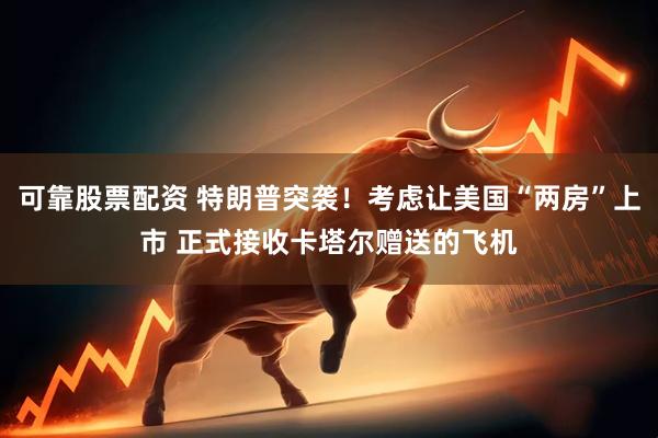 可靠股票配资 特朗普突袭！考虑让美国“两房”上市 正式接收卡塔尔赠送的飞机