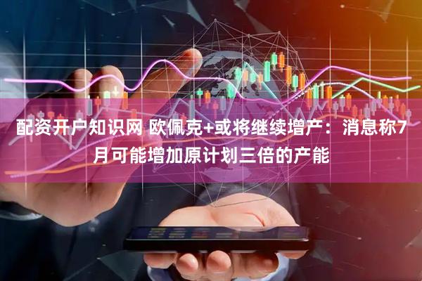 配资开户知识网 欧佩克+或将继续增产：消息称7月可能增加原计划三倍的产能