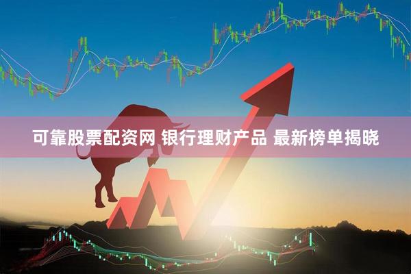 可靠股票配资网 银行理财产品 最新榜单揭晓