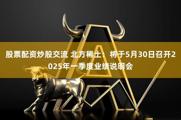 股票配资炒股交流 北方稀土：将于5月30日召开2025年一季度业绩说明会