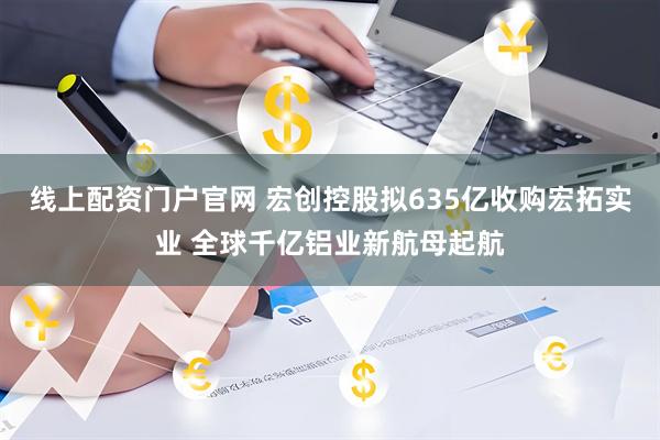 线上配资门户官网 宏创控股拟635亿收购宏拓实业 全球千亿铝业新航母起航