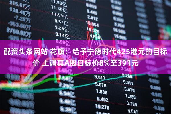 配资头条网站 花旗：给予宁德时代425港元的目标价 上调其A股目标价8%至391元