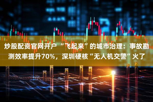 炒股配资官网开户 “飞起来”的城市治理：事故勘测效率提升70%，深圳硬核“无人机交警”火了