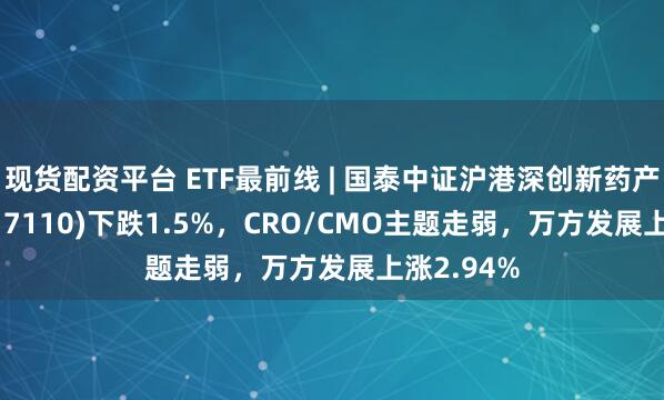 现货配资平台 ETF最前线 | 国泰中证沪港深创新药产业ETF(517110)下跌1.5%，CRO/CMO主题走弱，万方发展上涨2.94%