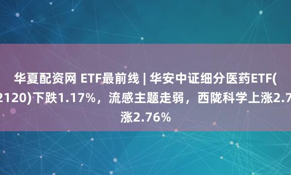 华夏配资网 ETF最前线 | 华安中证细分医药ETF(512120)下跌1.17%，流感主题走弱，西陇科学上涨2.76%
