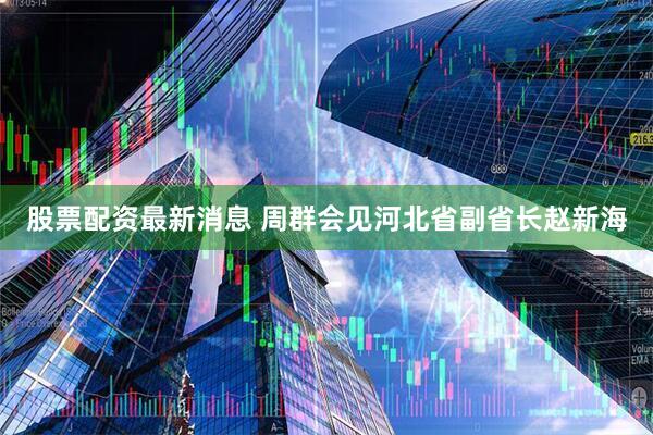 股票配资最新消息 周群会见河北省副省长赵新海