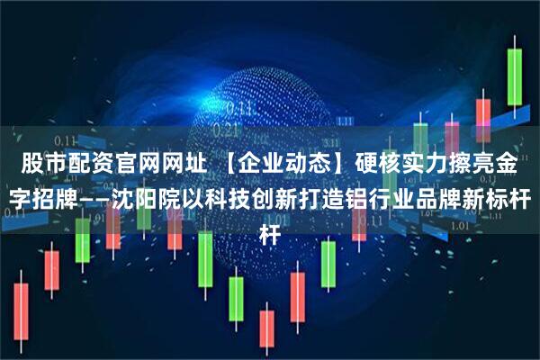 股市配资官网网址 【企业动态】硬核实力擦亮金字招牌——沈阳院以科技创新打造铝行业品牌新标杆