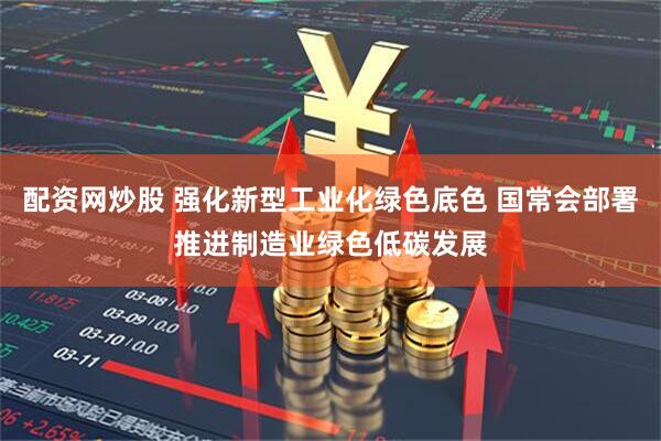 配资网炒股 强化新型工业化绿色底色 国常会部署推进制造业绿色低碳发展