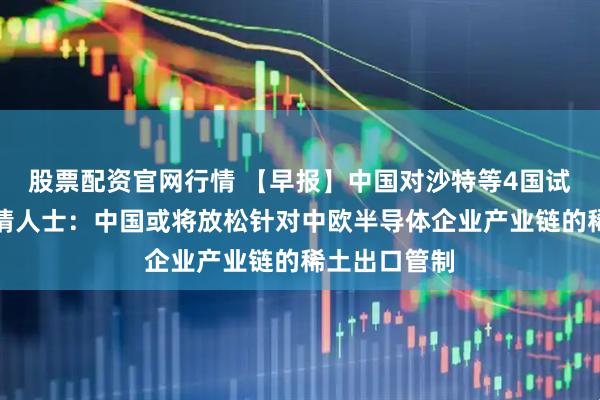 股票配资官网行情 【早报】中国对沙特等4国试行免签；知情人士：中国或将放松针对中欧半导体企业产业链的稀土出口管制