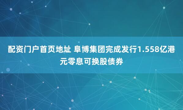 配资门户首页地址 阜博集团完成发行1.558亿港元零息可换股债券
