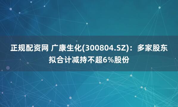 正规配资网 广康生化(300804.SZ)：多家股东拟合计减持不超6%股份
