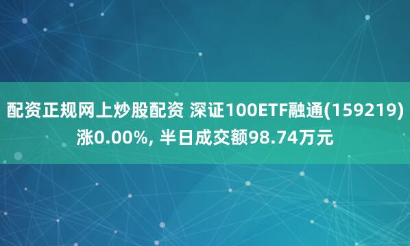 配资正规网上炒股配资 深证100ETF融通(159219)涨0.00%, 半日成交额98.74万元