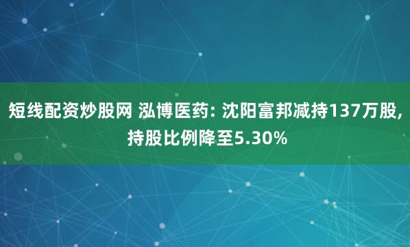 短线配资炒股网 泓博医药: 沈阳富邦减持137万股, 持股比例降至5.30%