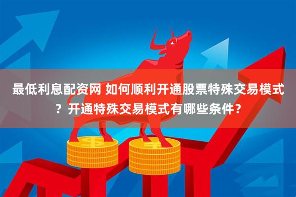 最低利息配资网 如何顺利开通股票特殊交易模式？开通特殊交易模式有哪些条件？