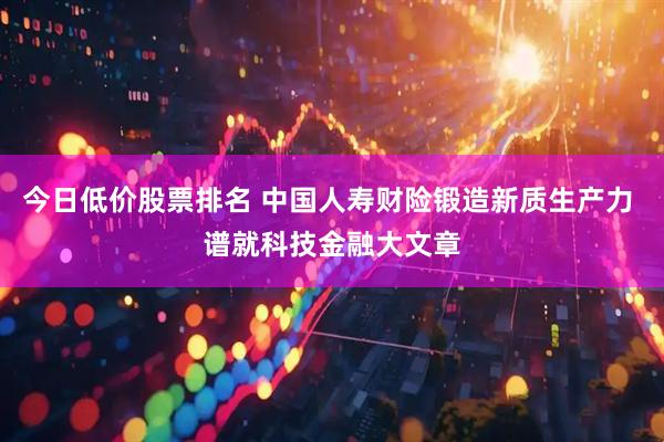 今日低价股票排名 中国人寿财险锻造新质生产力 谱就科技金融大文章
