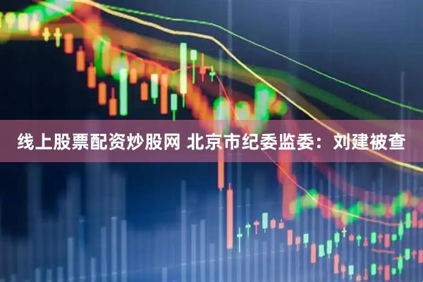 线上股票配资炒股网 北京市纪委监委：刘建被查