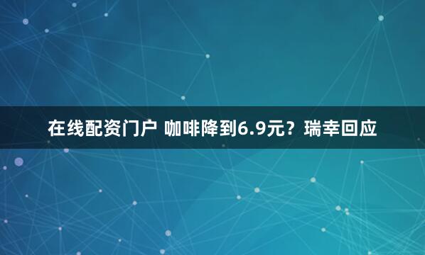 在线配资门户 咖啡降到6.9元？瑞幸回应