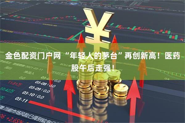 金色配资门户网 “年轻人的茅台”再创新高！医药股午后走强！