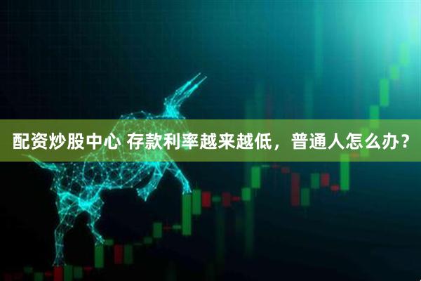 配资炒股中心 存款利率越来越低，普通人怎么办？