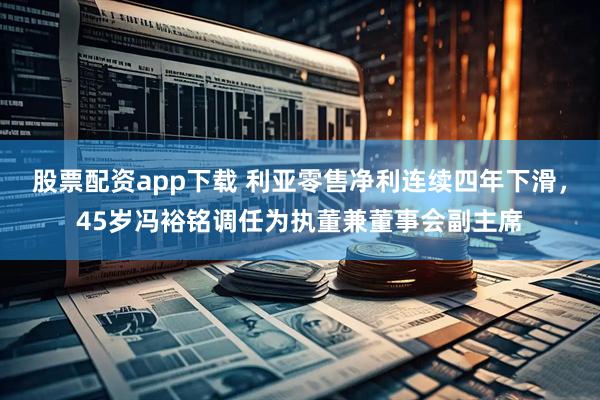 股票配资app下载 利亚零售净利连续四年下滑，45岁冯裕铭调任为执董兼董事会副主席