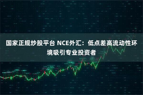 国家正规炒股平台 NCE外汇：低点差高流动性环境吸引专业投资者