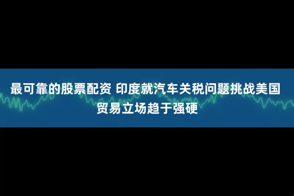 最可靠的股票配资 印度就汽车关税问题挑战美国 贸易立场趋于强硬