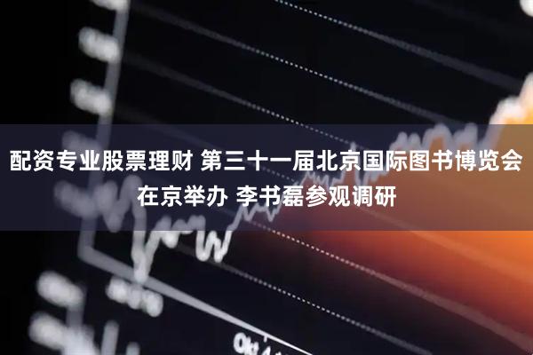 配资专业股票理财 第三十一届北京国际图书博览会在京举办 李书磊参观调研