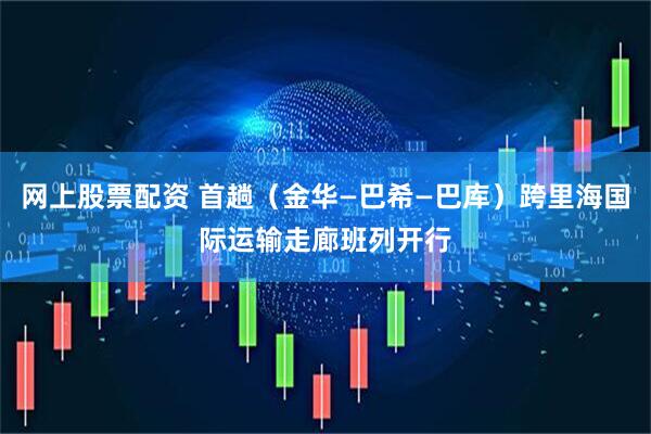 网上股票配资 首趟（金华—巴希—巴库）跨里海国际运输走廊班列开行