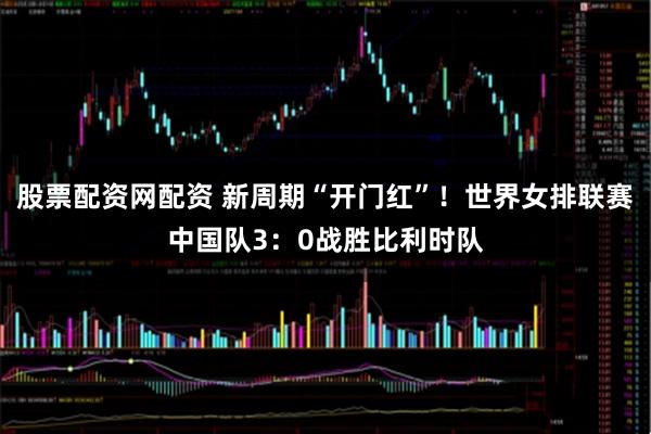股票配资网配资 新周期“开门红”！世界女排联赛中国队3：0战胜比利时队