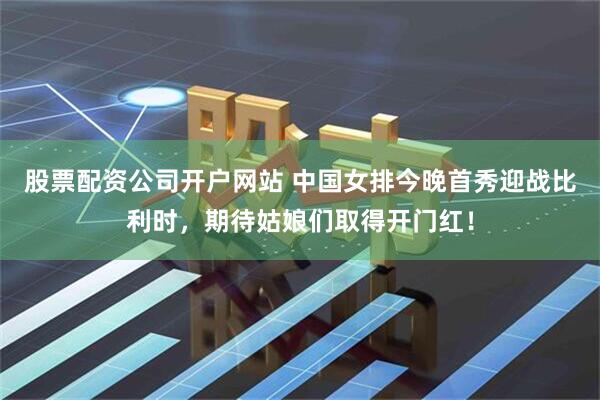 股票配资公司开户网站 中国女排今晚首秀迎战比利时，期待姑娘们取得开门红！
