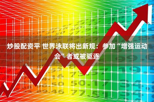 炒股配资平 世界泳联将出新规：参加“增强运动会”者或被驱逐