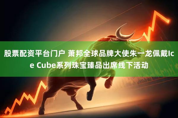 股票配资平台门户 萧邦全球品牌大使朱一龙佩戴Ice Cube系列珠宝臻品出席线下活动