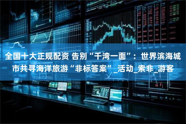 全国十大正规配资 告别“千湾一面”：世界滨海城市共寻海洋旅游“非标答案”_活动_索非_游客