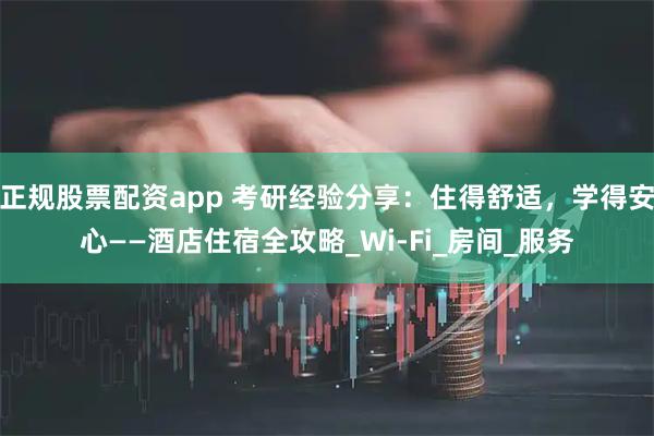 正规股票配资app 考研经验分享：住得舒适，学得安心——酒店住宿全攻略_Wi-Fi_房间_服务