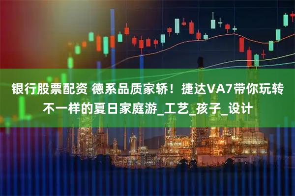 银行股票配资 德系品质家轿！捷达VA7带你玩转不一样的夏日家庭游_工艺_孩子_设计