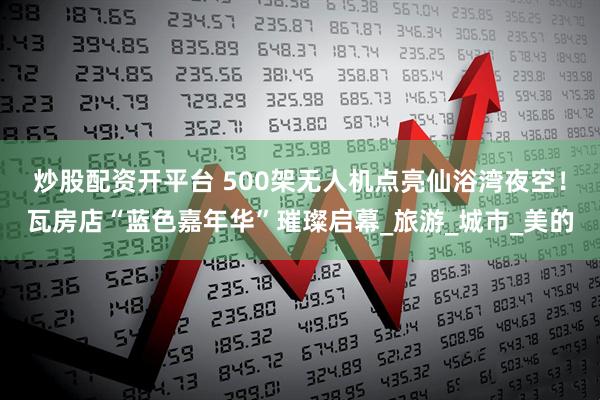 炒股配资开平台 500架无人机点亮仙浴湾夜空！瓦房店“蓝色嘉年华”璀璨启幕_旅游_城市_美的