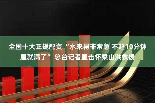 全国十大正规配资 “水来得非常急 不超10分钟屋就满了” 总台记者直击怀柔山洪救援