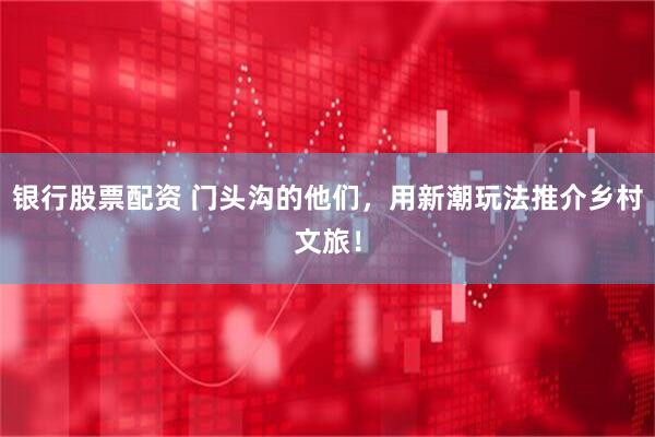 银行股票配资 门头沟的他们，用新潮玩法推介乡村文旅！