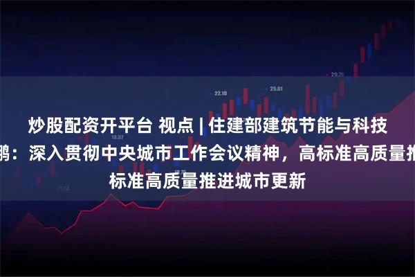炒股配资开平台 视点 | 住建部建筑节能与科技司司长陈少鹏：深入贯彻中央城市工作会议精神，高标准高质量推进城市更新